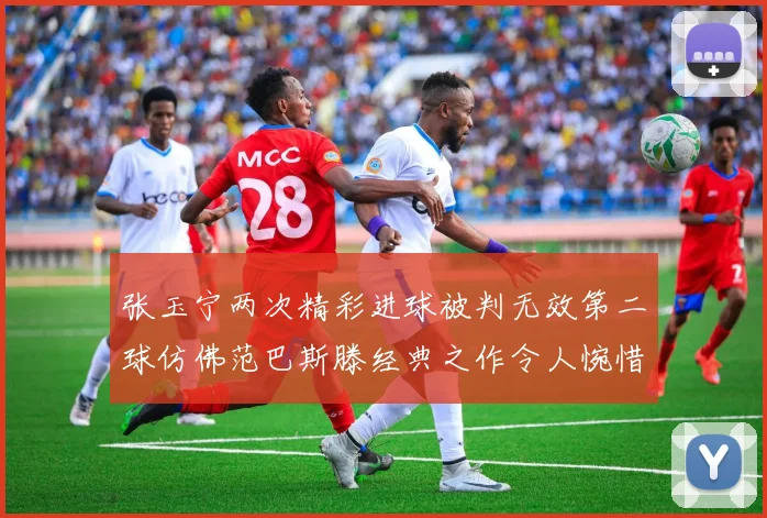 张玉宁两次精彩进球被判无效第二球仿佛范巴斯滕经典之作令人惋惜