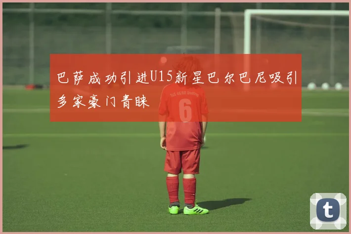 巴萨成功引进U15新星巴尔巴尼吸引多家豪门青睐