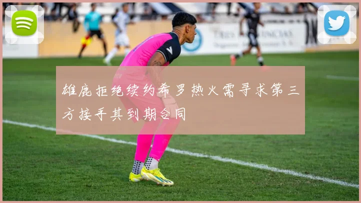 雄鹿拒绝续约希罗热火需寻求第三方接手其到期合同