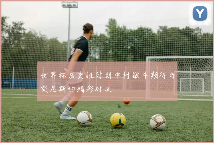 世界杯历史性时刻中村敬斗期待与突尼斯的精彩对决