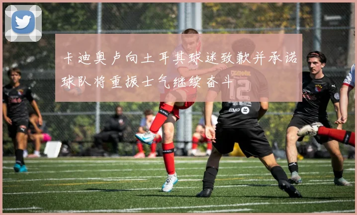 卡迪奥卢向土耳其球迷致歉并承诺球队将重振士气继续奋斗