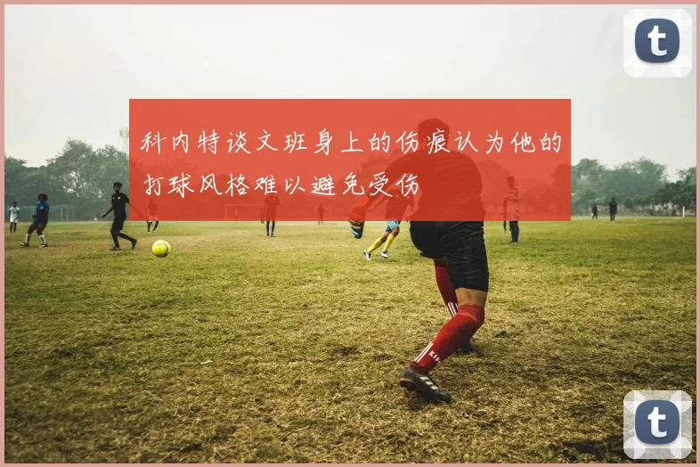 科内特谈文班身上的伤痕认为他的打球风格难以避免受伤