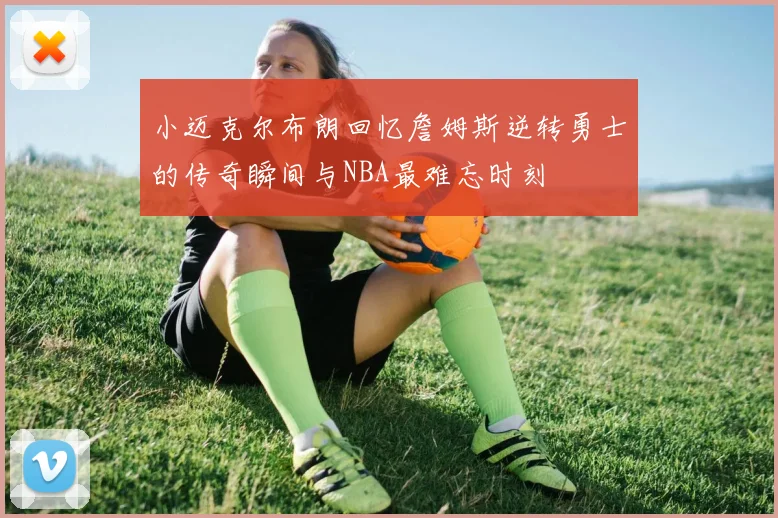 小迈克尔布朗回忆詹姆斯逆转勇士的传奇瞬间与NBA最难忘时刻