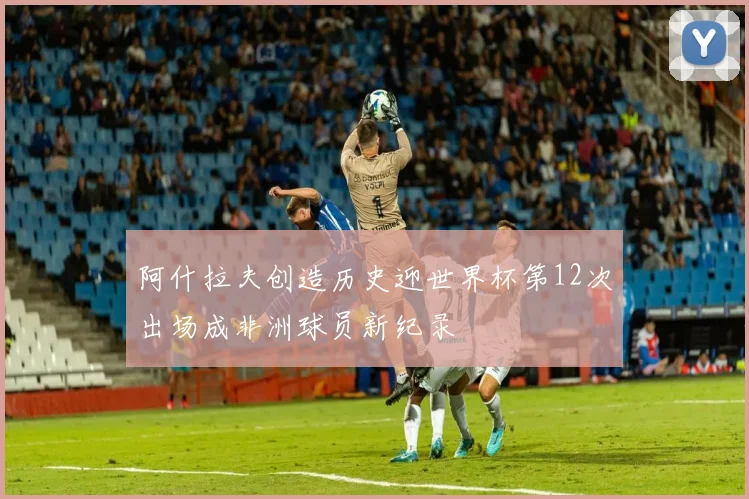 阿什拉夫创造历史迎世界杯第12次出场成非洲球员新纪录