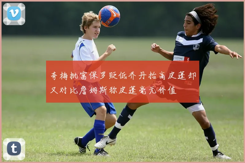 夸梅批富保罗贬低乔丹抬高皮蓬却又对比詹姆斯称皮蓬毫无价值