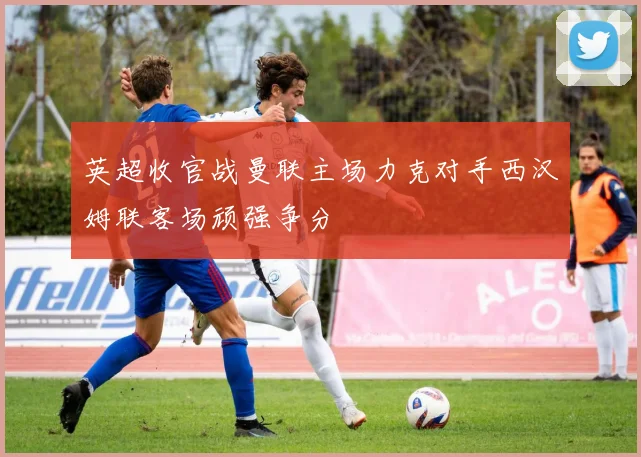 英超收官战曼联主场力克对手西汉姆联客场顽强争分