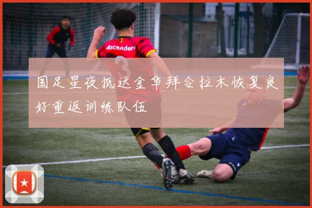 国足星夜抵达金华拜合拉木恢复良好重返训练队伍