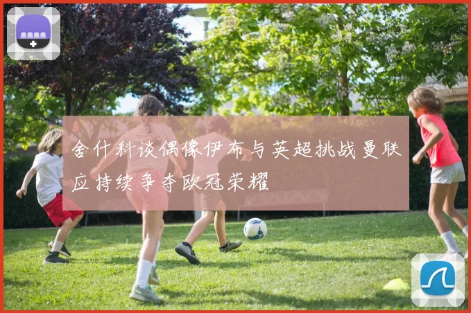 舍什科谈偶像伊布与英超挑战曼联应持续争夺欧冠荣耀