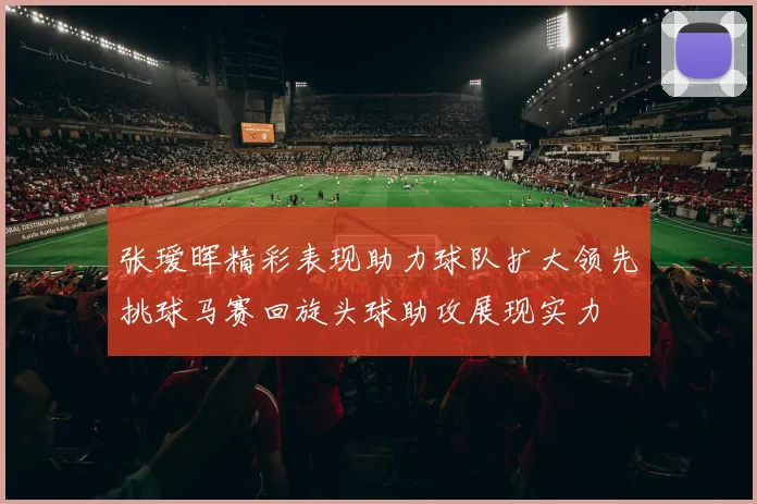 张瑷晖精彩表现助力球队扩大领先挑球马赛回旋头球助攻展现实力