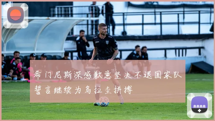 希门尼斯深感歉意坚决不退国家队誓言继续为乌拉圭拼搏